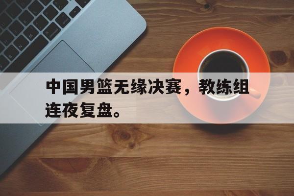 爱游戏入口官网-中国男篮无缘决赛，教练组连夜复盘。