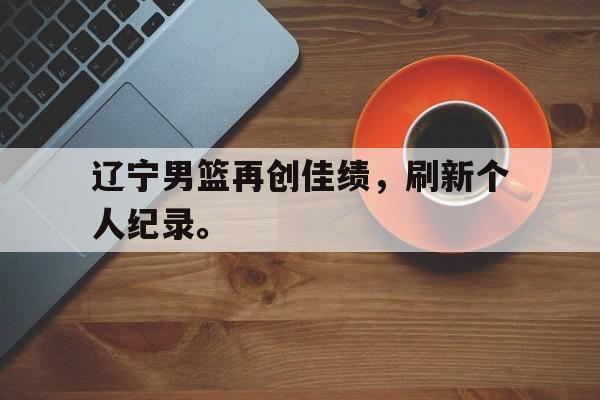 爱游戏平台官方官网-辽宁男篮再创佳绩，刷新个人纪录。