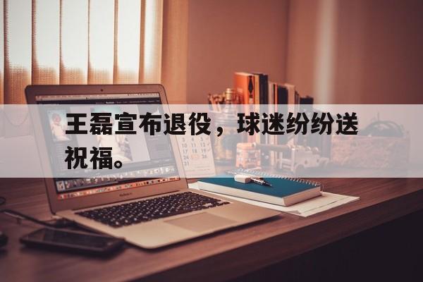 爱游戏平台官方官网-王磊宣布退役，球迷纷纷送祝福。