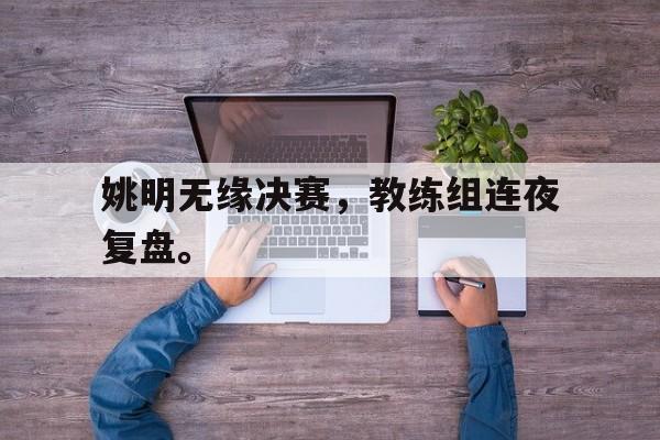 爱游戏入口官网-姚明无缘决赛，教练组连夜复盘。