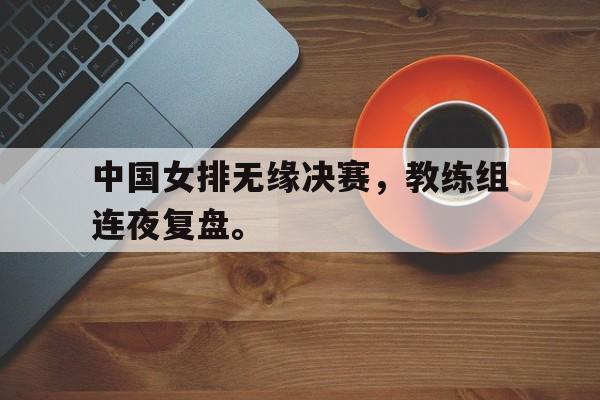 爱游戏平台官方官网-中国女排无缘决赛，教练组连夜复盘。