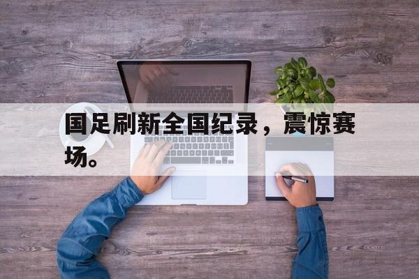 爱游戏平台官方官网-国足刷新全国纪录，震惊赛场。