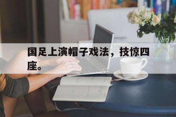 爱游戏入口官网-国足上演帽子戏法，技惊四座。