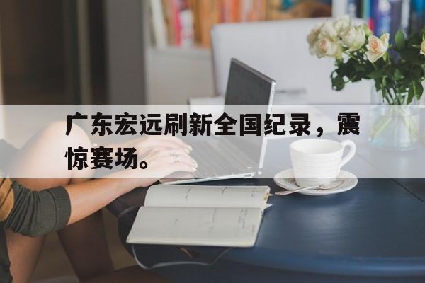 爱游戏入口官网-广东宏远刷新全国纪录，震惊赛场。
