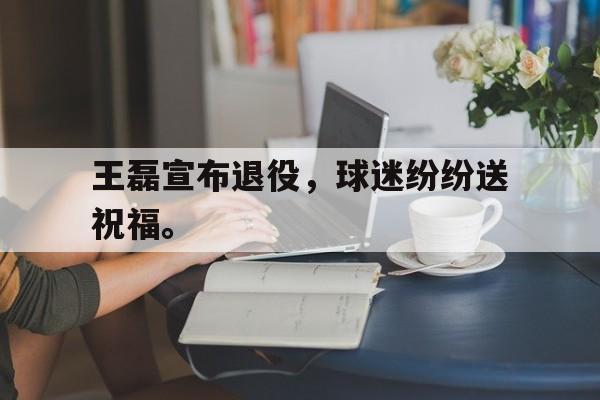 爱游戏入口官网-王磊宣布退役，球迷纷纷送祝福。