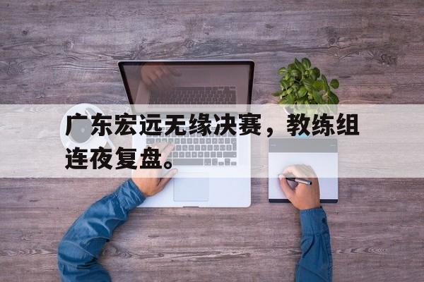 爱游戏平台官方官网-广东宏远无缘决赛，教练组连夜复盘。