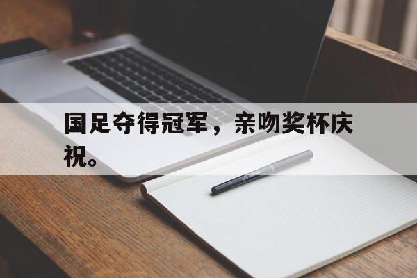 爱游戏入口官网-国足夺得冠军，亲吻奖杯庆祝。