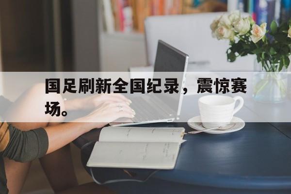 爱游戏入口官网-国足刷新全国纪录，震惊赛场。