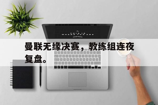 爱游戏平台官方官网-曼联无缘决赛，教练组连夜复盘。