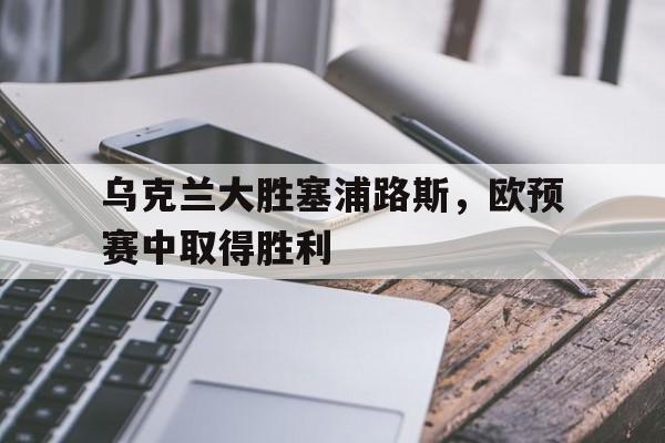 爱游戏入口官网-乌克兰大胜塞浦路斯，欧预赛中取得胜利