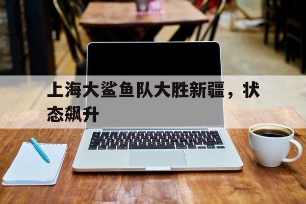 爱游戏平台官方官网-上海大鲨鱼队大胜新疆，状态飙升
