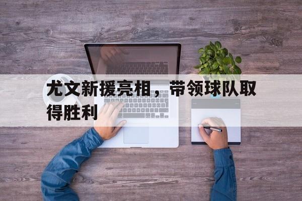 爱游戏入口官网-尤文新援亮相，带领球队取得胜利