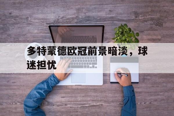 爱游戏入口官网-多特蒙德欧冠前景暗淡，球迷担忧