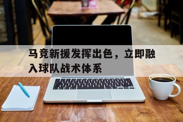爱游戏入口官网-马竞新援发挥出色，立即融入球队战术体系
