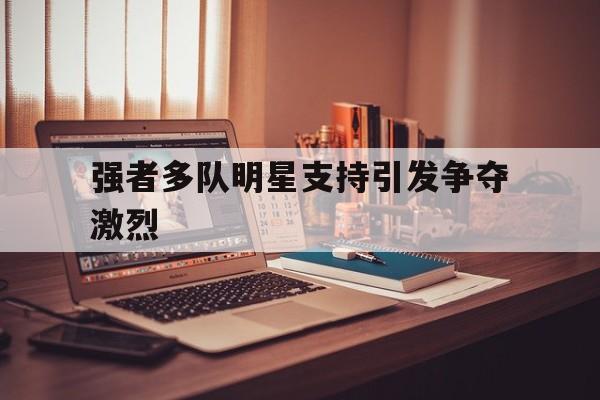爱游戏入口官网-强者多队明星支持引发争夺激烈