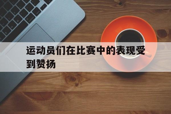 爱游戏入口官网-运动员们在比赛中的表现受到赞扬