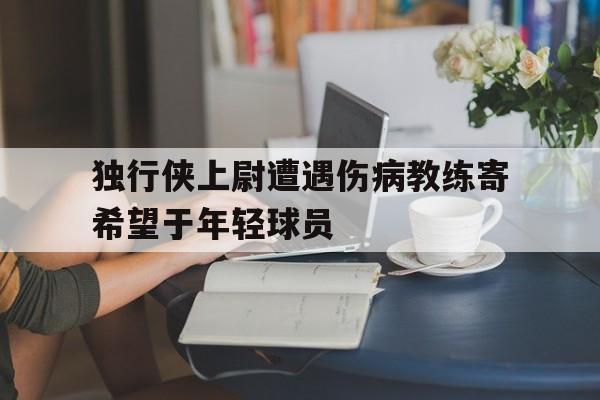 爱游戏平台官方官网-独行侠上尉遭遇伤病教练寄希望于年轻球员