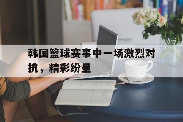 爱游戏平台官方官网-韩国篮球赛事中一场激烈对抗，精彩纷呈