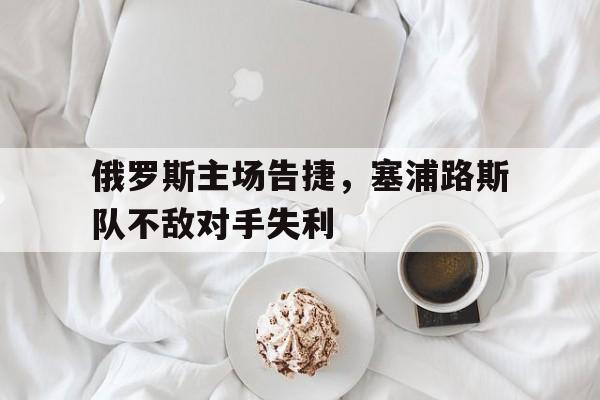 爱游戏入口官网-俄罗斯主场告捷，塞浦路斯队不敌对手失利