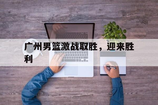 爱游戏入口官网-广州男篮激战取胜，迎来胜利