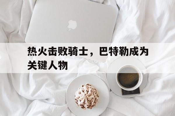 爱游戏入口官网-热火击败骑士，巴特勒成为关键人物
