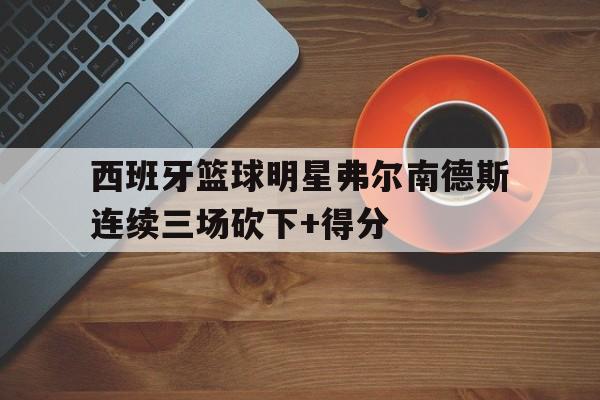 西班牙篮球明星弗尔南德斯连续三场砍下+得分