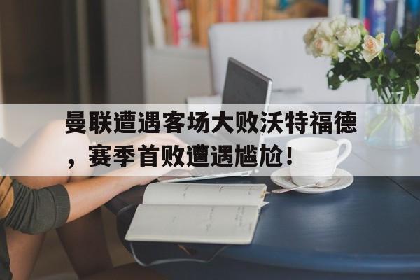 曼联遭遇客场大败沃特福德，赛季首败遭遇尴尬！