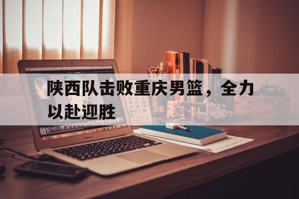 爱游戏入口官网-陕西队击败重庆男篮，全力以赴迎胜