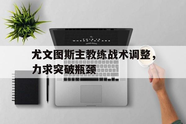 爱游戏平台官方官网-尤文图斯主教练战术调整，力求突破瓶颈