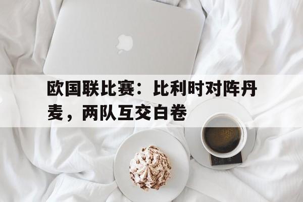 爱游戏平台官方官网-欧国联比赛：比利时对阵丹麦，两队互交白卷